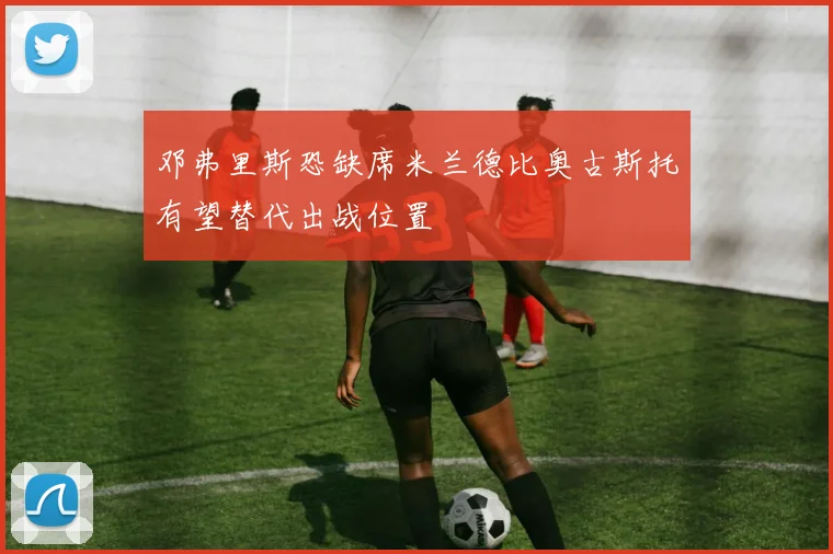 邓弗里斯恐缺席米兰德比奥古斯托有望替代出战位置
