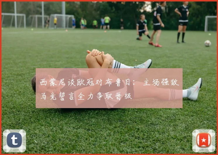 西蒙尼谈欧冠对布鲁日：主场强敌马竞誓言全力争取晋级