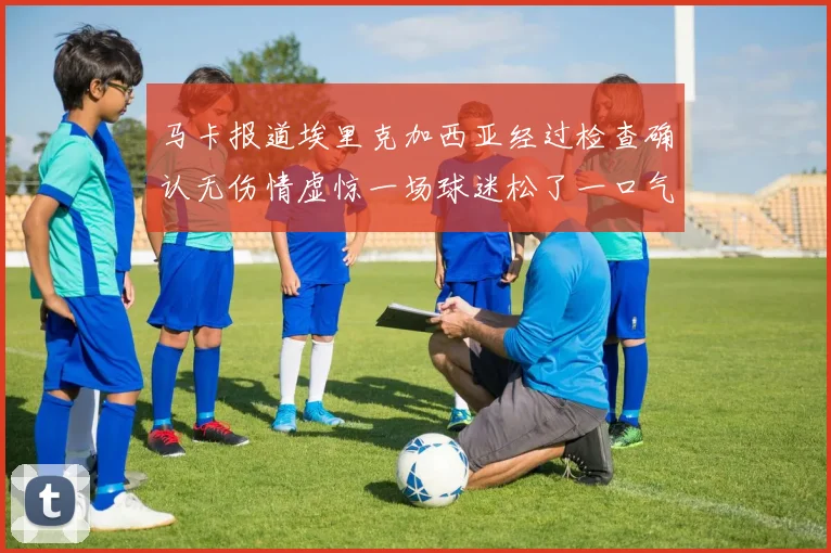 马卡报道埃里克加西亚经过检查确认无伤情虚惊一场球迷松了一口气