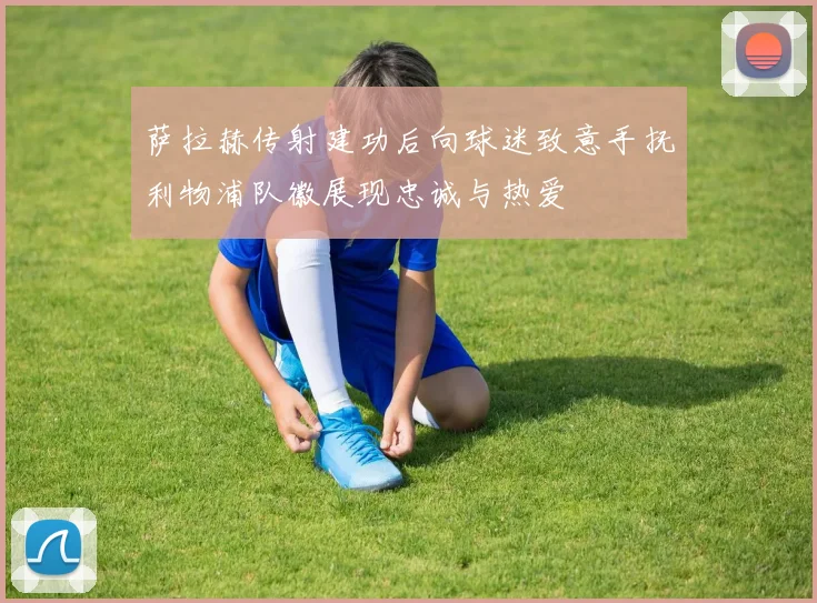 萨拉赫传射建功后向球迷致意手抚利物浦队徽展现忠诚与热爱