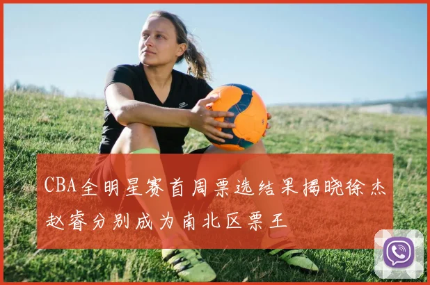 CBA全明星赛首周票选结果揭晓徐杰赵睿分别成为南北区票王