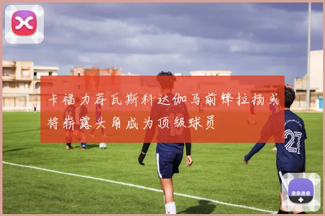 卡福力荐瓦斯科达伽马前锋拉扬或将崭露头角成为顶级球员