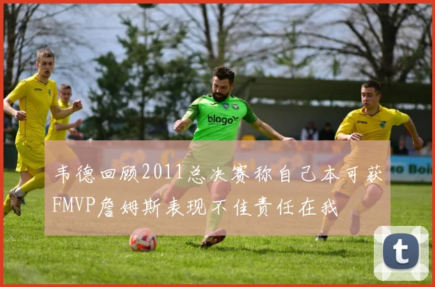 韦德回顾2011总决赛称自己本可获FMVP詹姆斯表现不佳责任在我