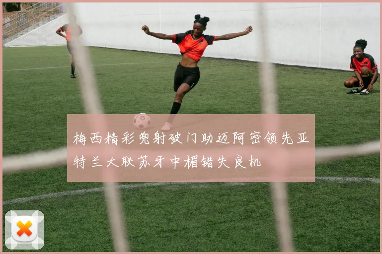 梅西精彩兜射破门助迈阿密领先亚特兰大联苏牙中楣错失良机