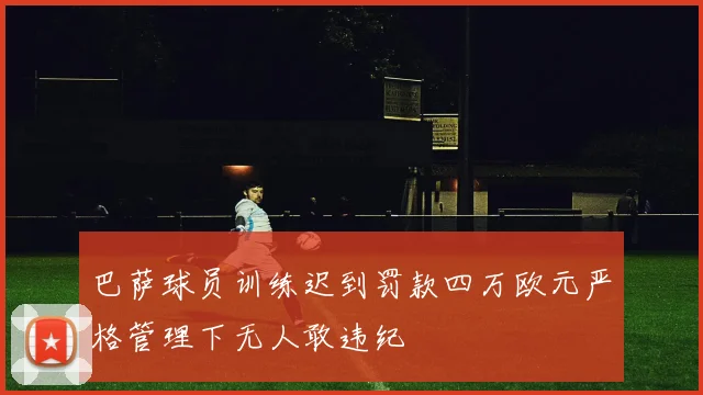 巴萨球员训练迟到罚款四万欧元严格管理下无人敢违纪
