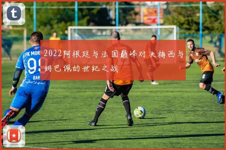 2022阿根廷与法国巅峰对决梅西与姆巴佩的世纪之战