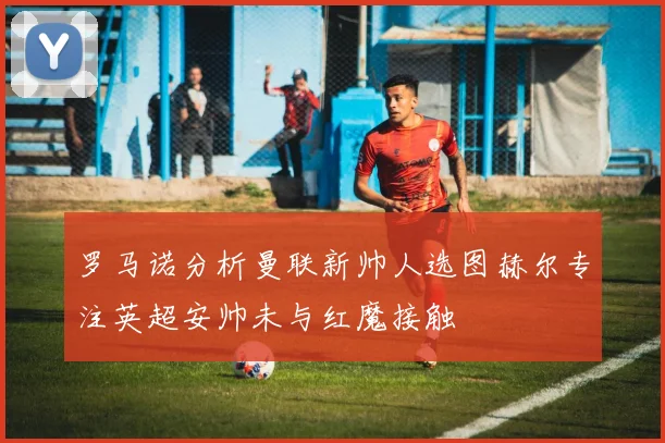 罗马诺分析曼联新帅人选图赫尔专注英超安帅未与红魔接触