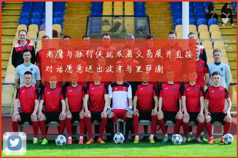 老鹰与独行侠就浓眉交易展开直接对话愿意送出波津与里萨谢