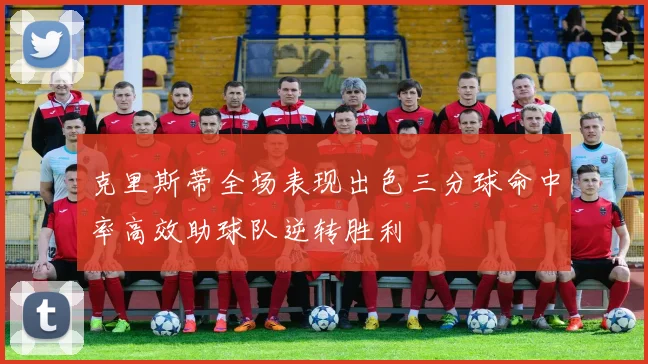 克里斯蒂全场表现出色三分球命中率高效助球队逆转胜利