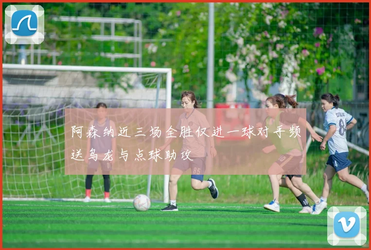 阿森纳近三场全胜仅进一球对手频送乌龙与点球助攻