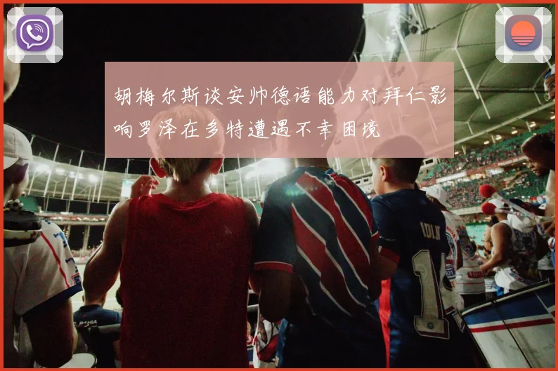 胡梅尔斯谈安帅德语能力对拜仁影响罗泽在多特遭遇不幸困境