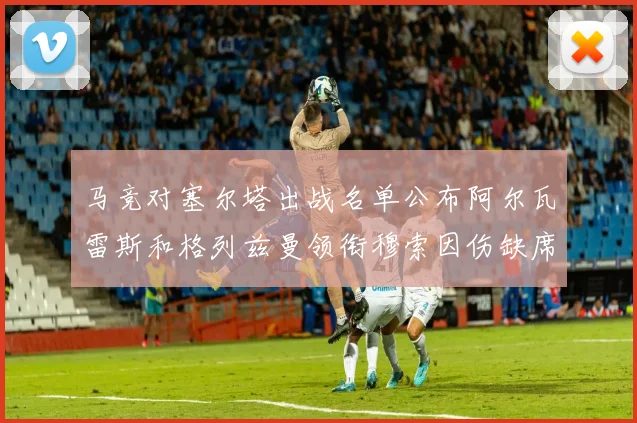 马竞对塞尔塔出战名单公布阿尔瓦雷斯和格列兹曼领衔穆索因伤缺席