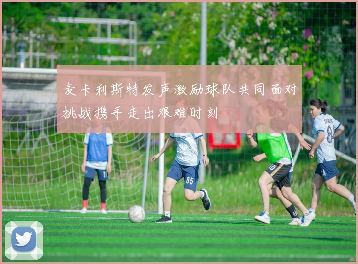 麦卡利斯特发声激励球队共同面对挑战携手走出艰难时刻