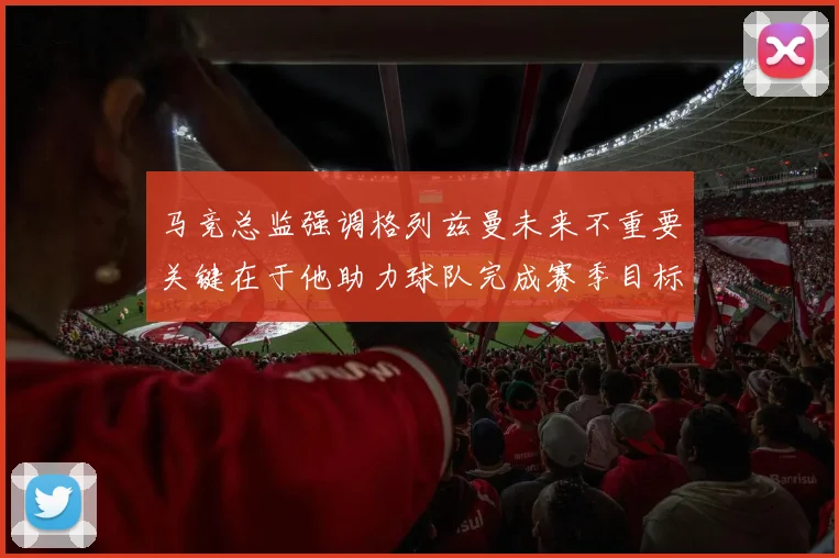 马竞总监强调格列兹曼未来不重要关键在于他助力球队完成赛季目标