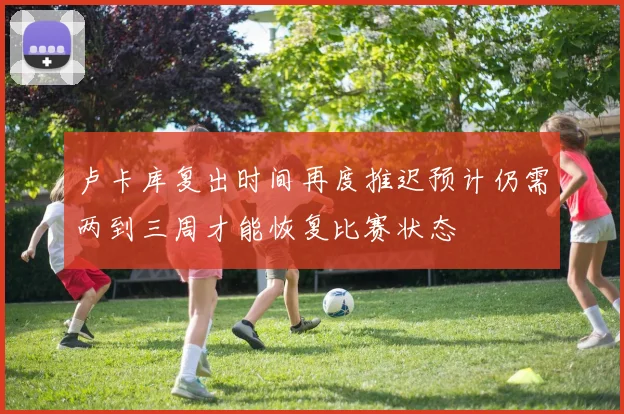 卢卡库复出时间再度推迟预计仍需两到三周才能恢复比赛状态