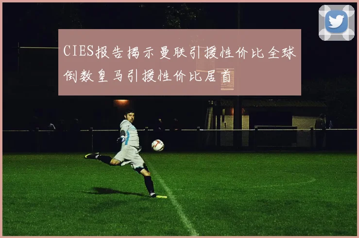 CIES报告揭示曼联引援性价比全球倒数皇马引援性价比居首