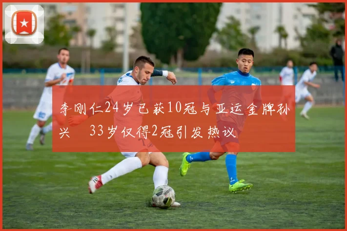 李刚仁24岁已获10冠与亚运金牌孙兴慜33岁仅得2冠引发热议