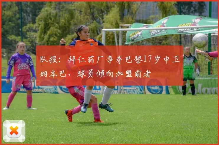 队报：拜仁药厂争夺巴黎17岁中卫姆本巴，球员倾向加盟前者