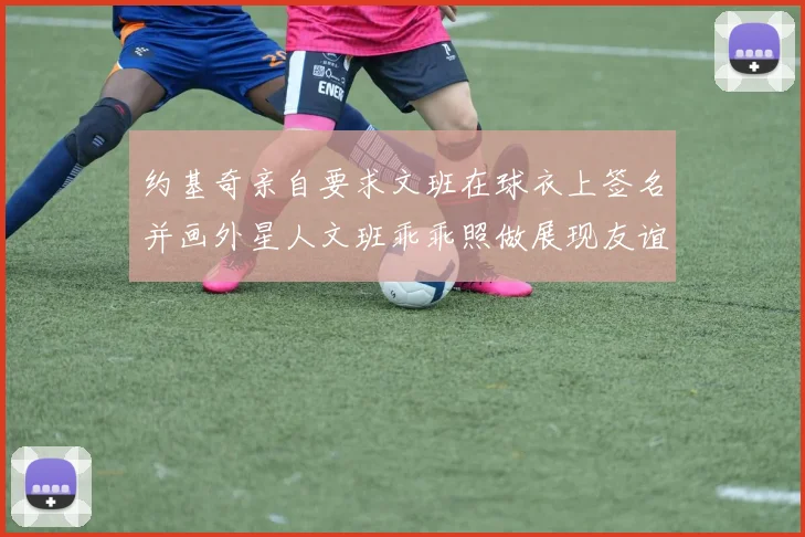 约基奇亲自要求文班在球衣上签名并画外星人文班乖乖照做展现友谊与幽默