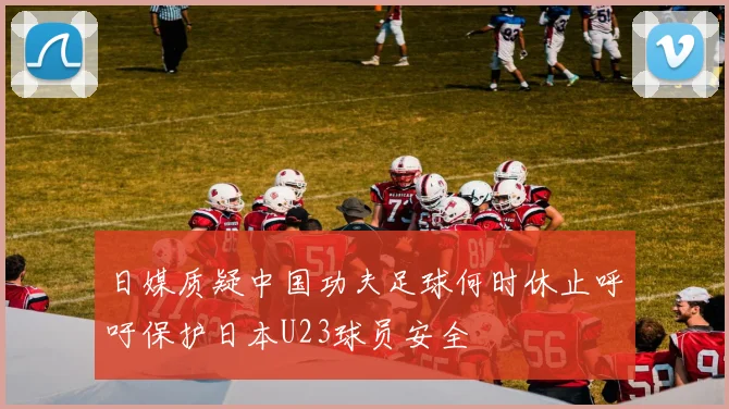 日媒质疑中国功夫足球何时休止呼吁保护日本U23球员安全
