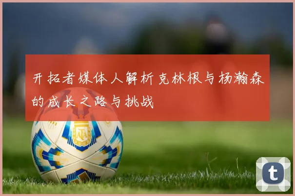 开拓者媒体人解析克林根与杨瀚森的成长之路与挑战