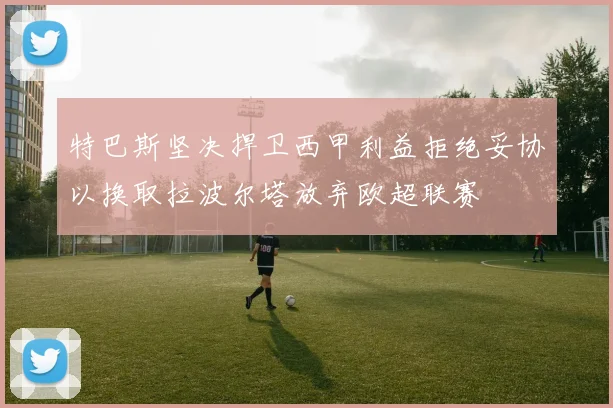 特巴斯坚决捍卫西甲利益拒绝妥协以换取拉波尔塔放弃欧超联赛
