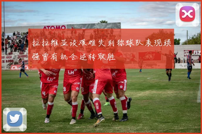 拉拉维亚谈艰难失利称球队表现顽强曾有机会逆转取胜