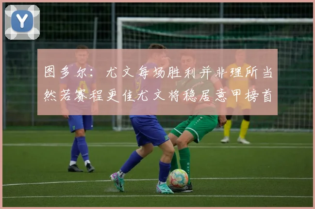 图多尔：尤文每场胜利并非理所当然若赛程更佳尤文将稳居意甲榜首