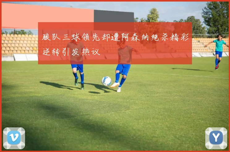 狼队三球领先却遭阿森纳绝杀精彩逆转引发热议