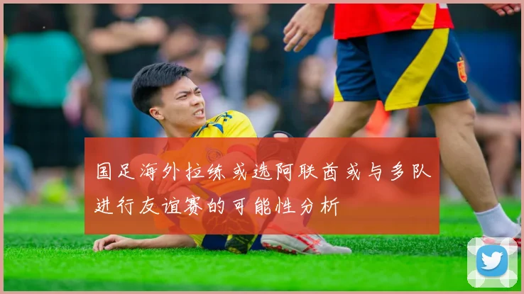 国足海外拉练或选阿联酋或与多队进行友谊赛的可能性分析