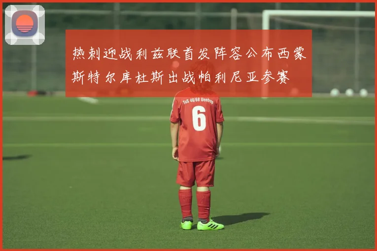 热刺迎战利兹联首发阵容公布西蒙斯特尔库杜斯出战帕利尼亚参赛