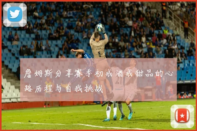 詹姆斯分享赛季初戒酒戒甜品的心路历程与自我挑战