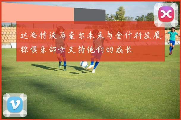达洛特谈马奎尔未来与舍什科发展称俱乐部会支持他们的成长