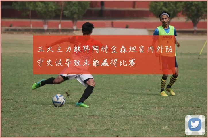 三大主力缺阵阿特金森坦言内外防守失误导致未能赢得比赛
